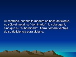 Al contrario, cuando la madera se hace deficiente,
no sólo el metal, su "dominador", lo subyugará,
sino que su "subordinado", tierra, tomará ventaja
de su deficiencia para violarlo.
 