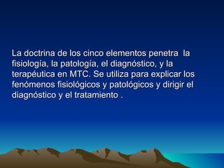 La doctrina de los cinco elementos penetra la
fisiología, la patología, el diagnóstico, y la
terapéutica en MTC. Se utiliza para explicar los
fenómenos fisiológicos y patológicos y dirigir el
diagnóstico y el tratamiento .
 