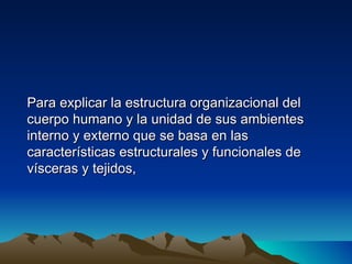 Para explicar la estructura organizacional del
cuerpo humano y la unidad de sus ambientes
interno y externo que se basa en las
características estructurales y funcionales de
vísceras y tejidos,
 