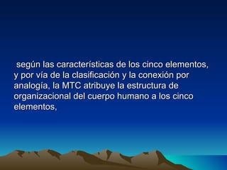 según las características de los cinco elementos,
y por vía de la clasificación y la conexión por
analogía, la MTC atribuye la estructura de
organizacional del cuerpo humano a los cinco
elementos,
 
