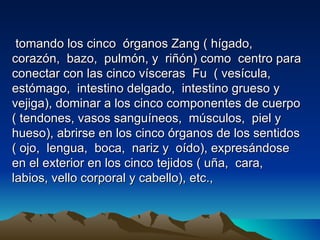 tomando los cinco órganos Zang ( hígado,
corazón, bazo, pulmón, y riñón) como centro para
conectar con las cinco vísceras Fu ( vesícula,
estómago, intestino delgado, intestino grueso y
vejiga), dominar a los cinco componentes de cuerpo
( tendones, vasos sanguíneos, músculos, piel y
hueso), abrirse en los cinco órganos de los sentidos
( ojo, lengua, boca, nariz y oído), expresándose
en el exterior en los cinco tejidos ( uña, cara,
labios, vello corporal y cabello), etc.,
 