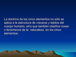La doctrina de los cinco elementos no sólo se
aplica a la estructura de vísceras y tejidos del
cuerpo humano, sino que también clasifica cosas
o fenómenos de la naturaleza en los cinco
elementos.
 