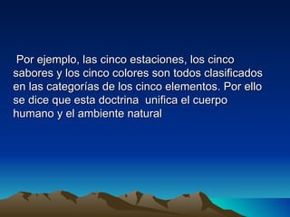 Por ejemplo, las cinco estaciones, los cinco
sabores y los cinco colores son todos clasificados
en las categorías de los cinco elementos. Por ello
se dice que esta doctrina unifica el cuerpo
humano y el ambiente natural
 