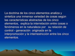 La doctrina de los cinco elementos analiza y
sintetiza una inmensa variedad de cosas según
las características abstractas de los cinco
elementos, explica la interrelación entre cosas o
fenómenos en la naturaleza por su relación de
control - generación originada en la
interpromoción y la interrestricción entre los cinco
elementos.
 