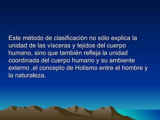 Este método de clasificación no sólo explica la
unidad de las vísceras y tejidos del cuerpo
humano, sino que también refleja la unidad
coordinada del cuerpo humano y su ambiente
externo ,el concepto de Holismo entre el hombre y
la naturaleza.
 