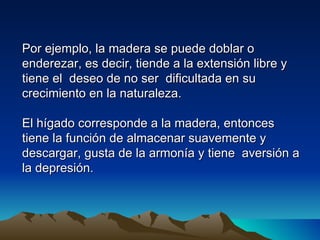 Por ejemplo, la madera se puede doblar o
enderezar, es decir, tiende a la extensión libre y
tiene el deseo de no ser dificultada en su
crecimiento en la naturaleza.

El hígado corresponde a la madera, entonces
tiene la función de almacenar suavemente y
descargar, gusta de la armonía y tiene aversión a
la depresión.
 