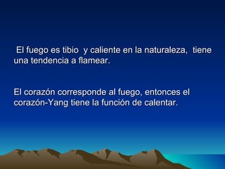 El fuego es tibio y caliente en la naturaleza, tiene
una tendencia a flamear.


El corazón corresponde al fuego, entonces el
corazón-Yang tiene la función de calentar.
 
