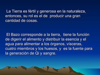 La Tierra es fértil y generosa en la naturaleza,
entonces, su rol es el de producir una gran
cantidad de cosas.


 El Bazo corresponde a la tierra, tiene la función
de digerir el alimento y distribuir la esencia y el
agua para alimentar a los órganos, vísceras,
cuatro miembros y los huesos, y es la fuente para
la generación de Qi y sangre.
 