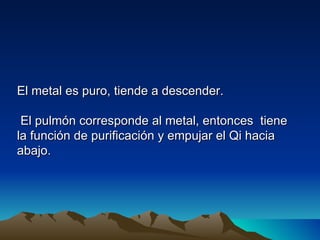 El metal es puro, tiende a descender.

 El pulmón corresponde al metal, entonces tiene
la función de purificación y empujar el Qi hacia
abajo.
 