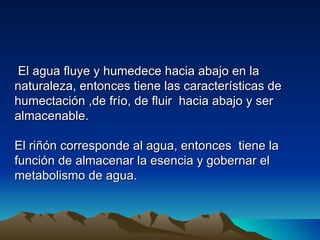 El agua fluye y humedece hacia abajo en la
naturaleza, entonces tiene las características de
humectación ,de frío, de fluir hacia abajo y ser
almacenable.

El riñón corresponde al agua, entonces tiene la
función de almacenar la esencia y gobernar el
metabolismo de agua.
 