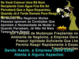 Em Tempos de Mudanças Freqüentes noEm Tempos de Mudanças Freqüentes no
Ambiente de Negócios, a Empresa DeveAmbiente de Negócios, a Empresa Deve
Possuir Agilidade Suficiente Que LhePossuir Agilidade Suficiente Que Lhe
Permita Reagir Rapidamente à EssasPermita Reagir Rapidamente à Essas
TransformaçõesTransformações
Se Você Colocar Uma Rã NumSe Você Colocar Uma Rã Num
Recipiente Com Água Fria Ela SóRecipiente Com Água Fria Ela Só
Perceberá Que a Água Esquentou,Perceberá Que a Água Esquentou,
Quando Já é Tarde Demais Para Reagir eQuando Já é Tarde Demais Para Reagir e
Morre CozidaMorre CozidaNo Mundo Dos Negócios MuitasNo Mundo Dos Negócios Muitas
Pessoas Ignoram as Condições QuePessoas Ignoram as Condições Que
Apontam a Necessidade de Mudar e,Apontam a Necessidade de Mudar e,
Quando Percebem, Já Não Há MaisQuando Percebem, Já Não Há Mais
Tempo Para ReagirTempo Para Reagir
Sendo Assim, a Empresa Deve EstarSendo Assim, a Empresa Deve Estar
Atenta à Alguns Aspectos:Atenta à Alguns Aspectos:
 
