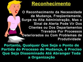 ReconhecimentoReconhecimento
O Reconhecimento da NecessidadeO Reconhecimento da Necessidade
de Mudança, Freqüentemente,de Mudança, Freqüentemente,
Surge na Alta Administração, Mas oSurge na Alta Administração, Mas o
Sinal de Alerta Pode Vir DosSinal de Alerta Pode Vir Dos
Clientes ou Dos DepartamentosClientes ou Dos Departamentos
Travados Por ProcessosTravados Por Processos
Deteriorados ou Com Problemas deDeteriorados ou Com Problemas de
ProdutividadeProdutividade
Portanto, Qualquer Que Seja o Ponto dePortanto, Qualquer Que Seja o Ponto de
Partida do Processo de Mudança, é PrecisoPartida do Processo de Mudança, é Preciso
Que Seja Disseminado Até Abranger TodaQue Seja Disseminado Até Abranger Toda
a Organizaçãoa Organização
 