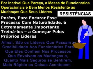 RESISTÊNCIAS
Por Incrível Que Pareça, a Massa de FuncionáriosPor Incrível Que Pareça, a Massa de Funcionários
Operacionais é Bem Menos Resistente àsOperacionais é Bem Menos Resistente às
Mudanças Que Seus LíderesMudanças Que Seus Líderes
Porém, Para Encarar EssePorém, Para Encarar Esse
Processo Com Naturalidade, éProcesso Com Naturalidade, é
Extremamente ImportanteExtremamente Importante
Treiná-los – a Começar PelosTreiná-los – a Começar Pelos
Próprios LíderesPróprios Líderes
Afinal, São os Líderes Que Passam aAfinal, São os Líderes Que Passam a
Credibilidade Aos Funcionários ParaCredibilidade Aos Funcionários Para
Que Eles Confiem Nos ProcessosQue Eles Confiem Nos Processos
Que Envolvem as Mudanças e,Que Envolvem as Mudanças e,
Quanto Mais Seguros se Sentirem,Quanto Mais Seguros se Sentirem,
Mais Rápido as Coisas AcontecemMais Rápido as Coisas Acontecem
 