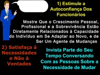 1) Estimule a1) Estimule a
Autoconfiança DosAutoconfiança Dos
FuncionáriosFuncionários
Mostre Que o Crescimento Pessoal,Mostre Que o Crescimento Pessoal,
Profissional e a Sobrevivência EstãoProfissional e a Sobrevivência Estão
Diretamente Relacionados à CapacidadeDiretamente Relacionados à Capacidade
do Indivíduo em Se Adaptar ao Novo, e dedo Indivíduo em Se Adaptar ao Novo, e de
Ser Um Agente de MudançasSer Um Agente de Mudanças
2) Satisfaça à2) Satisfaça à
NecessidadesNecessidades
e Não àe Não à
VontadesVontades
Invista Parte do SeuInvista Parte do Seu
Tempo ConversandoTempo Conversando
Com as Pessoas Sobre aCom as Pessoas Sobre a
Necessidade de MudarNecessidade de Mudar
 