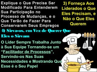 3) Forneça Aos3) Forneça Aos
Liderados o QueLiderados o Que
Eles Precisam, eEles Precisam, e
Não o Que ElesNão o Que Eles
QueremQuerem
Explique o Que Precisa SerExplique o Que Precisa Ser
Modificado Para EntenderemModificado Para Entenderem
Sua Participação noSua Participação no
Processo de Mudanças, e oProcesso de Mudanças, e o
Que Terão de Fazer ParaQue Terão de Fazer Para
Conservarem Seus EmpregosConservarem Seus Empregos
4) Sirva-os, emVez de QuererQue4) Sirva-os, emVez de QuererQue
Eles o SirvamEles o Sirvam
O Líder Sempre Trabalha JuntoO Líder Sempre Trabalha Junto
à Sua Equipe Tornando-se umà Sua Equipe Tornando-se um
““Facilitador de ProcessosFacilitador de Processos”,”,
Servindo-os Nas SuasServindo-os Nas Suas
Necessidades e Mostrando QueNecessidades e Mostrando Que
Esse é o Seu PapelEsse é o Seu Papel
 