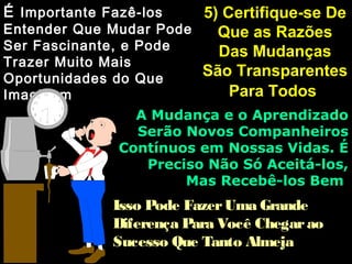 5) Certifique-se De5) Certifique-se De
Que as RazõesQue as Razões
Das MudançasDas Mudanças
São TransparentesSão Transparentes
Para TodosPara Todos
ÉÉ Importante Fazê-losImportante Fazê-los
Entender Que Mudar PodeEntender Que Mudar Pode
Ser Fascinante, e PodeSer Fascinante, e Pode
Trazer Muito MaisTrazer Muito Mais
Oportunidades do QueOportunidades do Que
ImaginamImaginam
A Mudança e o AprendizadoA Mudança e o Aprendizado
Serão Novos CompanheirosSerão Novos Companheiros
Contínuos em Nossas Vidas. ÉContínuos em Nossas Vidas. É
Preciso Não Só Aceitá-los,Preciso Não Só Aceitá-los,
Mas Recebê-los BemMas Recebê-los Bem
Isso Pode FazerUma GrandeIsso Pode FazerUma Grande
Diferença Para Você ChegaraoDiferença Para Você Chegarao
Sucesso Que Tanto AlmejaSucesso Que Tanto Almeja
 
