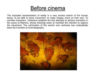 Before cinema
The animated representation of reality is a very ancient search of the human
being. To be able to show movement, to make images move on their own. To
animate characters Historians establish the first attempts to achieve animation in
the caves of Altamira, whose drawings seem to manifest the intention to capture
the movement. The culmination of this search over centuries has undoubtedly
been the invention of cinematography.
 