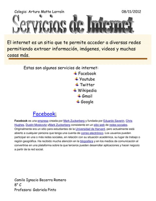 Colegio: Arturo Matte Larraín                                                         08/11/2012




El internet es un sitio que te permite acceder a diversas redes
permitiendo extraer información, imágenes, videos y muchas
cosas más.

          Estas son algunos servicios de internet:
                                       Facebook
                                        Youtube
                                        Twitter
                                       Wikipedia
                                         Gmail
                                         Google


                 Facebook:
   Facebook es una empresa creada por Mark Zuckerberg y fundada por Eduardo Saverin, Chris
   Hughes, Dustin Moskovitz yMark Zuckerberg consistente en un sitio web de redes sociales.
   Originalmente era un sitio para estudiantes de la Universidad de Harvard, pero actualmente está
   abierto a cualquier persona que tenga una cuenta de correo electrónico. Los usuarios pueden
   participar en una o más redes sociales, en relación con su situación académica, su lugar de trabajo o
   región geográfica. Ha recibido mucha atención en la blogosfera y en los medios de comunicación al
   convertirse en una plataforma sobre la que terceros pueden desarrollar aplicaciones y hacer negocio
   a partir de la red social.




   Camilo Ignacio Becerra Romero
   8° C
   Profesora: Gabriela Pinto
 