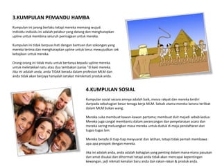 3.KUMPULAN PEMANDU HAMBA
Kumpulan ini jarang berlaku tetapi mereka memang wujud.
Individu-individu ini adalah pelabur yang datang dan mengharapkan
upline untuk membina seluruh perniagaan untuk mereka.

Kumpulan ini tidak berpuas hati dengan bantuan dan sokongan yang
mereka terima dan mengharapkan upline untuk terus mewujudkan cek
kebajikan untuk mereka.

Orang-orang ini tidak malu untuk bertanya kepada upline mereka
untuk meletakkan satu atau dua tembakan panas "di kaki mereka.
Jika ini adalah anda, anda TIDAK berada dalam profesion MLM dan
anda tidak akan berjaya hanyalah setakat menikmati produk anda.


                                               4.KUMPULAN SOSIAL
                                               Kumpulan sosial secara amnya adalah baik, mesra rakyat dan mereka terdiri
                                               daripada sebahagian besar tenaga kerja MLM. Sebab utama mereka kerana terlibat
                                               dalam MLM bukan wang.

                                               Mereka suka membuat kawan-kawan pertama; membuat duit mejadi sebab kedua.
                                               Mereka juga sangat membantu dalam perancangan dan penyelarasan acara dan
                                               mereka sering meluangkan masa mereka untuk duduk di meja pendaftaran dan
                                               tugas-tugas lain.

                                               Mereka berada di tiap-tiap mesyuarat dan latihan, tetapi tidak pernah membawa
                                               apa-apa prospek dengan mereka.

                                               Jika ini adalah anda, anda adalah bahagian yang penting dalam mana-mana pasukan
                                               dan amat disukai dan dihormati tetapi anda tidak akan mencapai kepentingan
                                               kewangan, jadi nikmati kenalan baru anda dan rakan-rakan & produk anda.
 
