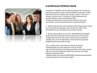 6.KUMPULAN SEPARUH MASA
Kumpulan ini melakukan semua perkara yang betul dan mempunyai
peluang yang sebenar untuk mencapai kebebasan kewangan mereka.
Beberapa kumpulan sambilan akan menjadi "separuh masa serius"
ataupun "sepenuh masa". Kumpulan ini tidak tergesa-gesa dan
komited kepada prinsip-prinsip kejayaan MLM.
Terdapat dua kelemahan utama kumpulan separuh masa yang
memisahkan mereka daripada kumpulan yang paling berjaya:

1 - Mereka tidak komited untuk menjadi jurulatih bagi pasukan mereka
dan hanya bergantung kepada sistem syarikat dan upline untuk
menyediakan semua sokongan ke atas pasukan mereka.

2 - Mereka tidak bergerak di atas teras "KEPERCAYAAN & AMANAH"
dengan pemimpin-pemimpin utama mereka kerana mereka tidak
menggunakan komitmen dan usaha mereka untuk menyediakan
sokongan atau untuk menghabiskan masa berkualiti yang banyak
dengan pemimpin-pemimpin mereka.

 Jika ini adalah anda, anda berada di landasan yang betul;
mengembangkan diri anda sedikit dari masa ke semasa.
Juga membina tabiat bersama dengan pemimpin anda untuk secawan
kopi dan untuk membangunkan aktiviti dan anda akan mencapai
kebebasan kewangan anda.
"Objektif adalah untuk beralih SOMETIMERS seberapa banyak kepada
mereka yang sepenuh masa yang mungkin"
 