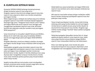 8. KUMPULAN SEPENUH MASA
                                                                 Sebab kekeliruan yang menjalankan perniagaan MLM anda
Kumpulan SEPENUH MASA berkongsi banyak persamaan                 sepenuh masa berbeza sama sekali daripada melakukannya
dengan kumpulan separuh masa yang serius.                        separuh masa.
Pengedar sepenuh masa bermula sebagai separuh masa atau
separuh masa yang serius dalam cara mereka menjalankan           Ahli separuh masa boleh terlepas dengan melakukan sedikit
perniagaan mereka.                                               kerana mereka mempunyai pendapatan sepenuh masa dari
Walau bagaimanapun, terdapat satu bahaya yang serius bahawa      pekerjaan tetap mereka.
pengedar sepenuh masa boleh membawa kepada kegawatan
kewangan bagi ramai : Pengajaran biasa industri untuk "bekerja   Tanpa mengira pendapatan mereka, merasa baik tentang
perniagaan MLM anda secara separuh masa sehingga anda            sebarang usaha yang mereka letakkan ke arah perniagaan
menggantikan pendapatan sepenuh masa anda, kemudian              mereka kerana ia adalah sesuatu yang mereka lakukan ke
berhenti dari pekerjaan anda dan membina masa perniagaan         atas komitmen kerja penuh masa mereka. Pengedar juga
MLM yang penuh".                                                 melihat mereka sebagai "komited" dalam platform pengedar
                                                                 separuh masa.
Ianya menarik dan ia merupakan objektif berjuta-juta MLMers.
Bahaya di sini ialah tiada siapa yang menyediakan MLMers         Tabiat kerja pengedar diwujudkan semasa fasa ini, tetapi
bercita-cita tinggi dengan pelan perniagaan MLM SEPENUH          apabila perubahan platform untuk sepenuh masa, tabiat
MASA.                                                            masa yang di bentuk semasa bekerja sebagai MLMers
Pengedar diberitahu untuk terus bekerja sambilan rancangan       separuh masa mewujudkan kekeliruan dan kekecewaan.
perniagaan mereka dengan hanya melakukan lebih kurang sama
sahaja.                                                          Pelan rutin tidak lagi layak untuk mereka dan pelan
Kebanyakkan pengedar yang memulakan separuh masa dan             komprehensif sepenuh masa yang baru diperlukan untuk
cepat menggantikan pendapatan sepenuh masa mereka dengan         mengekalkan dan meningkatkan momentum perniagaan.
pelan perniagaan masa sebahagian syarikat mereka dan
berhenti kerja mereka. Apabila ini berlaku kebebasan baru yang
dijumpai akan mengalihkan tumpuan mereka kerana mereka
mula untuk menikmati perkara-perkara yang menyeronokkan
dalam hidup mereka.

Apabila mereka akhirnya memutuskan untuk mendapatkan
kembali untuk kerja-kerja mereka menjadi sangat keliru kerana
mereka tidak tahu apa yang perlu dilakukan.
 