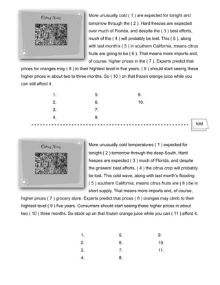 More unusually cold ( 1 ) are expected for tonight and
tomorrow through the ( 2 ). Hard freezes are expected
over much of Florida, and despite the ( 3 ) best efforts,
much of the ( 4 ) will probably be lost. This ( 5 ), along
with last month’s ( 5 ) in southern California, means citrus
fruits are going to be ( 6 ). That means more imports and,
of course, higher prices in the ( 7 ). Experts predict that
prices for oranges may ( 8 ) to their hightest level in five years. ( 9 ) should start seeing these
higher prices in about two to three months. So ( 10 ) on that frozen orange juice while you
can still afford it.
More unusually cold temperatures ( 1 ) expected for
tonight ( 2 ) tomorrow through the deep South. Hard
freezes are expected ( 3 ) much of Florida, and despite
the growers’ best efforts, ( 4 ) the citrus crop will probably
be lost. This cold wave, along with last month’s flooding
( 5 ) southern California, means citrus fruits are ( 6 ) be in
short supply. That means more imports and, of course,
higher prices ( 7 ) grocery store. Experts predict that prices ( 8 ) oranges may climb to their
hightest level ( 9 ) five years. Consumers should start seeing these higher prices in about
two ( 10 ) three months. So stock up on that frozen orange juice while you can ( 11 ) afford it.
fold
1.
2.
3.
4.
5.
6.
7.
8.
9.
10.
1.
2.
3.
4.
5.
6.
7.
8.
9.
10.
11.
 