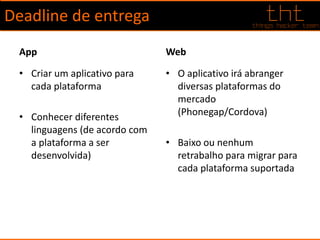 Deadline de entrega
App
• Criar um aplicativo para
cada plataforma
• Conhecer diferentes
linguagens (de acordo com
a plataforma a ser
desenvolvida)
Web
• O aplicativo irá abranger
diversas plataformas do
mercado
(Phonegap/Cordova)
• Baixo ou nenhum
retrabalho para migrar para
cada plataforma suportada
 