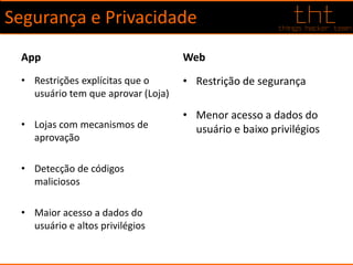 Segurança e Privacidade
App
• Restrições explícitas que o
usuário tem que aprovar (Loja)
• Lojas com mecanismos de
aprovação
• Detecção de códigos
maliciosos
• Maior acesso a dados do
usuário e altos privilégios
Web
• Restrição de segurança
• Menor acesso a dados do
usuário e baixo privilégios
 