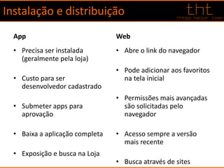 Instalação e distribuição
App
• Precisa ser instalada
(geralmente pela loja)
• Custo para ser
desenvolvedor cadastrado
• Submeter apps para
aprovação
• Baixa a aplicação completa
• Exposição e busca na Loja
Web
• Abre o link do navegador
• Pode adicionar aos favoritos
na tela inicial
• Permissões mais avançadas
são solicitadas pelo
navegador
• Acesso sempre a versão
mais recente
• Busca através de sites
 