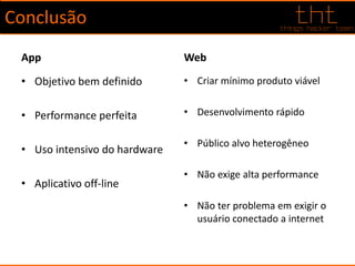 Conclusão
App
• Objetivo bem definido
• Performance perfeita
• Uso intensivo do hardware
• Aplicativo off-line
Web
• Criar mínimo produto viável
• Desenvolvimento rápido
• Público alvo heterogêneo
• Não exige alta performance
• Não ter problema em exigir o
usuário conectado a internet
 