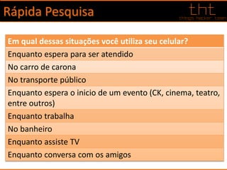 Rápida Pesquisa
Em qual dessas situações você utiliza seu celular?
Enquanto espera para ser atendido
No carro de carona
No transporte público
Enquanto espera o inicio de um evento (CK, cinema, teatro,
entre outros)
Enquanto trabalha
No banheiro
Enquanto assiste TV
Enquanto conversa com os amigos
 
