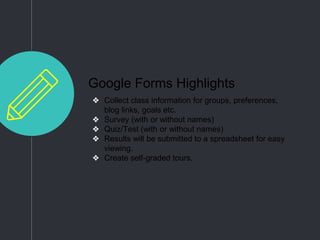 Google Forms Highlights
❖ Collect class information for groups, preferences,
blog links, goals etc.
❖ Survey (with or without names)
❖ Quiz/Test (with or without names)
❖ Results will be submitted to a spreadsheet for easy
viewing.
❖ Create self-graded tours.
 