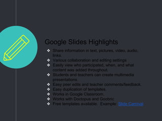 Google Slides Highlights
❖ Share information in text, pictures, video, audio,
links.
❖ Various collaboration and editing settings
❖ Easily view who participated, when, and what
content was added throughout.
❖ Students and teachers can create multimedia
presentations.
❖ Easy peer edits and teacher comments/feedback.
❖ Easy duplication of templates.
❖ Works in Google Classroom.
❖ Works with Doctopus and Goobric
❖ Free templates available. Example: Slide Carnival
 