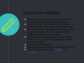 Google Docs Highlights
❖ Weekly: Lesson plans are posted on continuing
Google Doc each week throughout the year.
❖ Problem Solver: Solves the problem of absent
students needing information about missed work.
❖ Parent information: Agendas are easily shared and
emailed to parents, as well as, administrators,
department heads, and co-teachers.
❖ Students: Use for assignments, word processing,
collaboration, multimedia presentations, outlines,
group planning etc.
❖ Commenting and feedback
❖ Works with Google Classroom, Doctopus, Goobric.
❖ Current favorite add-ons are Easybib and
Thesaurus.
 