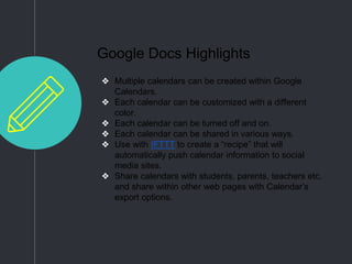 Google Docs Highlights
❖ Multiple calendars can be created within Google
Calendars.
❖ Each calendar can be customized with a different
color.
❖ Each calendar can be turned off and on.
❖ Each calendar can be shared in various ways.
❖ Use with IFTTT to create a “recipe” that will
automatically push calendar information to social
media sites.
❖ Share calendars with students, parents, teachers etc.
and share within other web pages with Calendar’s
export options.
 