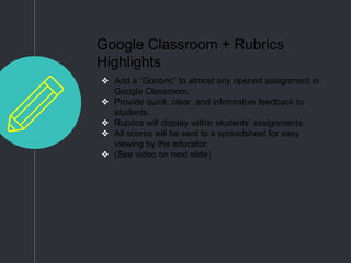 Google Classroom + Rubrics
Highlights
❖ Add a “Goobric” to almost any opened assignment in
Google Classroom.
❖ Provide quick, clear, and informative feedback to
students.
❖ Rubrics will display within students’ assignments.
❖ All scores will be sent to a spreadsheet for easy
viewing by the educator.
❖ (See video on next slide)
 