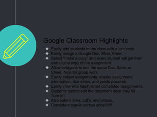Google Classroom Highlights
❖ Easily add students to the class with a join code
❖ Easily assign a Google Doc, Slide, Sheet.
❖ Select “make a copy” and every student will get their
own digital copy of the assignment.
❖ Allow everyone to edit the same Doc, Slide, or
Sheet. Nice for group work.
❖ Easily collect assignments, display assignment
information, due dates, and points possible.
❖ Easily view who has/has not completed assignments.
❖ Students cannot edit the document once they hit
“turn in”.
❖ Also submit links, pdf’s, and videos.
❖ Consistent sign-in across apps!!!!!!!
 