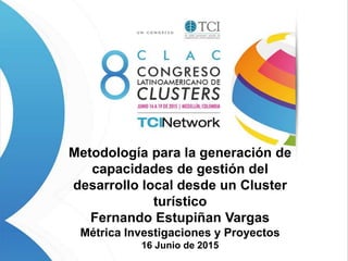 Metodología para la generación de
capacidades de gestión del
desarrollo local desde un Cluster
turístico
Fernando Estupiñan Vargas
Métrica Investigaciones y Proyectos
16 Junio de 2015
 