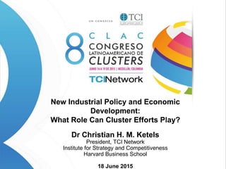 1 Copyright 2013 © Christian Ketels
New Industrial Policy and Economic
Development:
What Role Can Cluster Efforts Play?
Dr Christian H. M. Ketels
President, TCI Network
Institute for Strategy and Competitiveness
Harvard Business School
18 June 2015
 