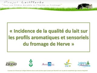 « Incidence de la qualité du lait sur
les profils aromatiques et sensoriels
du fromage de Herve »
Ce projet est co-financé par la Région Wallonne dans le cadre du 6ème appel à projets plan Marshall 2.vert du pôle de compétitivité Agro-industrie WagrALIM
 