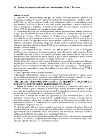 11 | Resumo sistematizado pelo professor –joaquim pedro Escola 1º de Agosto
♥- Graduado em História, pela UKB
O Império Inglês
A Inglaterra era tradicionalmente um país de intensa actividade marítima graças à sua
localização geográfica. No entanto, a partir do século XVI, nomeadamente no reinado de Isabel 1
(1558-1603), os Ingleses tentaram estender a sua influência às regiões recém-descobertas, mais
precisamente à América e à África, e mais tarde à Índia, disputando o comércio transatlântico
com os Portugueses e Espanhóis. A guerra de corso contra os países ibéricos, incentivada no
século XVII, foi substituída pela ocupação territorial inglesa.
As perseguições religiosas e os conflitos políticos levaram muitas famílias a procurar a liberdade
e a paz que não existiam nos seus países na costa atlântica da América do Norte. Foi aí que
fundaram as primeiras colónias inglesas: na Virgínia e no Massachusetts. A ocupação e
conquista do território americano marcaram o avanço dos Ingleses. Mesmo com o direito
exclusivo colonial em vigor (as colónias apenas podiam comercializar com a metrópole), os
territórios americanos conseguiram atingir um elevado nível de desenvolvimento. Depois de
obterem a sua independência no século XVIII, as treze colónias americanas deram origem aos
Estados Unidos da América.
Durante a governação de Oliver Cromwell (1653-58), foi publicado o Acto de Navegação
(1651), que veio contribuir de forma decisiva para o triunfo do domínio inglês nos mares. Nessa
lei estabelecia-se que todas as mercadorias produzidas nas colónias inglesas deveriam ser
transportadas para Inglaterra em barcos ingleses e que os barcos estrangeiros apenas podiam
transportar para Inglaterra mercadorias produzidas nos respectivos países.
Esta lei foi um duro golpe nos interesses dos Holandeses, que se tinham tornado, como sabemos,
os principais intermediários do comércio realizado entre o Norte e o Sul da Europa. Além disso,
permitiu o desenvolvimento da marinha mercantil inglesa. Por consequência, a Holanda perdeu a
sua hegemonia comercial nos mares. Apetrechada com uma poderosa frota no século XVIII, a
Inglaterra tornou-
-se então a principal potência comercial europeia.
A França não tardou também a entrar na concorrência do comércio colonial. No entanto, apesar
de ter criado companhias de comércio e estabelecido colónias na América Central e do Norte,
bem como no Oriente, acabou por perder quase todas em proveito da Inglaterra.
RIVALIDADES EUROPEIAS, CONFERÊNCIA DE BERLIM E A SOLUÇÃO DAS
LUTAS PELA OCUPAÇÃO DOS TERRITÓRIOS COLONIAIS
Depois do comércio de escravos deixar de ser rentável, o comércio de especiarias e a
indústria levaram a que se começasse a desenvolver o sistema económico capitalista. Foi por
essa razão que as nações europeias entraram em conflito aquando da procura de matérias-primas,
mercados e zonas de exploração, principalmente no século XIX.
Nessa altura, a Europa saía da fase do capitalismo de livre concorrência para a fase do
capitalismo monopolista, e a procura de novos mercados tornava-se uma necessidade para as
potencias europeias, que na sua expansão em África e na Ásia procuravam solução para os
problemas económicos. A Europa necessitava também de matérias-primas e a África era a zona
mais próxima e disponível para tal.
No final do século XIX teve inicio o grande movimento de expansão colonial em África.. O
mundo foi Influenciado pelo sistema capitalista industrial recém-nascido em África e a situação
agravou-se quando a Alemanha e a Itália concluíram os seus processos de unificação nacional e
se lançaram também em busca de posições no continente africano.
Os Europeus fixaram-se no interior do continente africano e, mais tarde iniciaram a penetração
no interior. A resistência dos povos africanos obrigou os Europeus a recorrerem a força — não
obstante, a partilha de África fez-se por via diplomática.
 