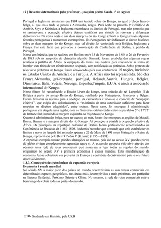 12 | Resumo sistematizado pelo professor –joaquim pedro Escola 1º de Agosto
♥- Graduado em História, pela UKB
Portugal e Inglaterra assinaram em 1884 um tratado sobre oo Kongo, ao qual o bloco franco-
belga, a que mais tarde se juntou a Alemanha, reagiu. Para norte do paralelo 8º (território de
Ambriz, Soyo e Kabinda), a Inglaterra reconhecia os direitos de Portugal, mas não permitia que
se promovesse a ocupação efectiva desses territórios em virtude de reservas e diferenças
diplomáticas. Na costa norte e nas duas margens do rio Kongo (Nzadi a Kongo) havia algumas
feitorias portuguesas e numerosos estrangeiros. Os Portugueses reivindicavam o direito histórico
sobre as duas margens do rio Kongo, mas tal direito foi contestado pela Bélgica, Inglaterra e
França. Foi este facto que provocou a convocação da Conferência de Berlim, a pedido de
Portugal.
Nessa conferência, que se realizou em Berlim entre 15 de Novembro de 1884 e 26 de Fevereiro
de 1885 sob os auspícios do chanceler alemão Bismark, foram estabelecidas algumas regras
relativas à partilha de África. A ocupação do litoral não bastava para reivindicar as terras do
interior: este tinha de ser efectivamente ocupado, com notificação às potências. Sob o pretexto de
resolver o problema do Kongo, foram convocadas para essa conferência 15 nações, incluindo
os Estados Unidos da América e a Turquia. A África não foi representada. São eles
França,Alemanha, grã-bretanha, portugal, Holanda,Áustria, Hungria, Bélgica,
Dinamarca, Itália, Suécia, Noruega, Espanha,Turquia, E.U.A. e ainda a associação
internacional do Kongo.
Nesse fórum foi reconhecido o Estado Livre do kongo, uma criação do rei Leopoldo II da
Bélgica a partir do antigo Reino do Kongo, retalhado por Portugueses, Franceses e Belgas.
Foram firmadas as normas para a abolição da escravatura e criou-se o conceito de ―ocupação
efectiva‖, que exigia dos colonizadores a ―existência de uma autoridade suficiente para fazer
respeitar os direitos adquiridos‖, entre outras. Neste caso, foi entregue à administração
portuguesa em Angola uma região, com as fronteiras estabelecidas entre os paralelos 5º e 17º25‘
de latitude Sul, incluindo a margem esquerda do majestoso rio Kongo.
Quanto à administração belga, para ter acesso ao mar, foram-lhe entregues as regiões de Matadi,
Boma, Banana e a margem direita do rio Kongo. Aí começou a corrida à ocupação efectiva de
África. Os princípios da repartição colonial de Berlim foram praticamente reconfirmados na
Conferência de Bruxelas de 1 889-1890. Podemos recordar que o tratado que veio estabelecer os
limites a norte de Angola foi assinado apenas a 25 de Maio de 1891 entre Portugal e o Reino do
Kongo, representado pelo Rei D. Pedro V (Kivuzi) (1855—1891).
A expansão europeia trouxe grandes alterações ao mundo, pois até ao século XV grandes partes
do globo viviam completamente separadas entre si. A expansão europeia veio abrir através dos
oceanos uma rede de rotas comerciais que passaram a ligar todas as regiões do mundo,
originando no século XV a primeira economia à escala mundial. Esta mundialização da
economia fez-se sobretudo em proveito da Europa e contribuiu decisivamente para o seu futuro
desenvolvimento.
1.4.3. Consequências económicas da expansão europeia
Economia à escala mundial
No século XV a maior parte dos países do mundo desenvolviam as suas trocas comerciais em
determinados espaços geográficos, nas áreas mais desenvolvidas e mais próximas, em particular
na Europa Ocidental, Próximo Oriente e China. No entanto, a rede de rotas comerciais estava
bem longe de cobrir todas as partes do mundo.
 