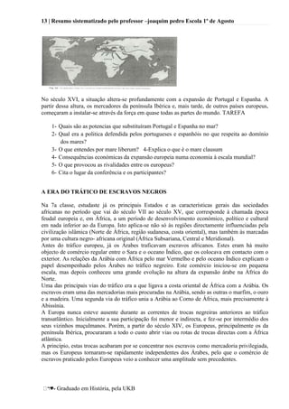 13 | Resumo sistematizado pelo professor –joaquim pedro Escola 1º de Agosto
♥- Graduado em História, pela UKB
No século XVI, a situação altera-se profundamente com a expansão de Portugal e Espanha. A
partir dessa altura, os mercadores da península Ibérica e, mais tarde, de outros países europeus,
começaram a instalar-se através da força em quase todas as partes do mundo. TAREFA
1- Quais são as potencias que substituíram Portugal e Espanha no mar?
2- Qual era a politica defendida pelos portugueses e espanhóis no que respeita ao domínio
dos mares?
3- O que entendes por mare liberum? 4-Explica o que é o mare clausum
4- Consequências económicas da expansão europeia numa economia à escala mundial?
5- O que provocou as rivalidades entre os europeus?
6- Cita o lugar da conferência e os participantes?
A ERA DO TRÁFICO DE ESCRAVOS NEGROS
Na 7a classe, estudaste já os principais Estados e as características gerais das sociedades
africanas no período que vai do século VII ao século XV, que corresponde à chamada época
feudal europeia e, em África, a um período de desenvolvimento económico, político e cultural
em nada inferior ao da Europa. Isto aplica-se não só às regiões directamente influenciadas pela
civilização islâmica (Norte de África, região sudanesa, costa oriental), mas também às marcadas
por uma cultura negro- africana original (África Subsariana, Central e Meridional).
Antes do tráfico europeu, já os Árabes traficavam escravos africanos. Estes eram há muito
objecto de comércio regular entre o Sara e o oceano Índico, que os colocava em contacto com o
exterior. As relações da Arábia com África pelo mar Vermelho e pelo oceano Índico explicam o
papel desempenhado pelos Árabes no tráfico negreiro. Este comércio iniciou-se em pequena
escala, mas depois conheceu uma grande evolução na altura da expansão árabe na África do
Norte.
Uma das principais vias do tráfico era a que ligava a costa oriental de África com a Arábia. Os
escravos eram uma das mercadorias mais procuradas na Arábia, sendo as outras o marfim, o ouro
e a madeira. Uma segunda via do tráfico unia a Arábia ao Corno de África, mais precisamente à
Abissínia.
A Europa nunca esteve ausente durante as correntes de trocas negreiras anteriores ao tráfico
transatlântico. Inicialmente a sua participação foi menor e indirecta, e fez-se por intermédio dos
seus vizinhos muçulmanos. Porém, a partir do século XIV, os Europeus, principalmente os da
península Ibérica, procuraram a todo o custo abrir vias ou rotas de trocas directas com a África
atlântica.
A princípio, estas trocas acabaram por se concentrar nos escravos como mercadoria privilegiada,
mas os Europeus tornaram-se rapidamente independentes dos Árabes, pelo que o comércio de
escravos praticado pelos Europeus veio a conhecer uma amplitude sem precedentes.
 