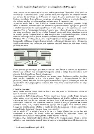 14 | Resumo sistematizado pelo professor –joaquim pedro Escola 1º de Agosto
♥- Graduado em História, pela UKB
A escravatura era um estatuto social corrente na Europa medieval. No final da Idade Média, os
escravos que se encontravam na Europa eram na maior parte originários dos territórios situados
nas margens do mar Negro ou do Cáucaso. Os negros de África constituíam uma excepção.
Porém, a introdução destes africanos proveio da iniciativa dos Árabes, e os próprios Europeus
não tardaram a utilizar um número cada vez mais crescente de escravos negros.
A partir do século XVI, o curso da história africana alterou-se brutalmente, quando a Europa
entrou exactamente na mesma época em período de expansão económica e geográfica, passando
a interferir na evolução das sociedades africanas de uma forma que se foi acentuando nos séculos
seguintes. Com os ―grandes descobrimentos‖ começa uma evolução divergente: civilizações que
não sendo semelhantes mas têm um nível de desenvolvimento equivalente vão distanciar-se de
tal maneira que os Europeus do século XIX, em plena fase de expansão imperialista, acharão
normal e natural apoderar-se gradual e depois totalmente do continente africano.
Do século XVI ao século XVIII, a África foi palco de um dos maiores genocídios da história da
humanidade: milhões de africanos foram arrancados violentamente das suas terras e do seu meio
social ou pereceram para enriquecer uma burguesia mercantil sedenta de ouro, prata e outros
produtos preciosos.
É este período que se designa por ―Era do Tráfico‖, para África, e ―Período de Acumulação
Primitiva de Capitais‖, para a Europa (ver esquema acima). O tráfico de escravos foi o factor
essencial da história africana durante este período.
Enquanto para os Europeus, especialmente para as suas classes dominantes, o tráfico significou
ouro, marfim, especiarias, açúcar, tabaco, enfim, riqueza e desenvolvimento das forças
produtivas, para os Africanos o tráfico significou extermínio, expulsão e deslocação, perda dos
seus melhores filhos, degradação da economia, bem como atraso no desenvolvimento das forças
produtivas.
Primeiros contactos
Desde tempos remotos, houve contactos entre África e os países do Mediterrâneo através das
rotas de caravanas transarianas.
As mercadorias do Norte de África, do Próximo Oriente e da Europa (espadas de aço, ferragens,
sedas, tecidos e escravos, entre outros produtos) chegavam até à África sudanesa para serem
trocados por ouro, marfim, sal, pimenta e escravos. Entre as várias regiões africanas também
havia trocas comerciais que permitiam contactos culturais e relações politicas. Os Estados
sudaneses (Gana, Mali, Songhai) mantinham ligações com o Egipto; havia contactos entre o
Senegal e a Somália; entre o Chade e as cidades do Nilo; das cidades da costa do oceano Índico
com os Estados da bacia do Nilo, e do litoral com o interior.
Até ao século XV, o comércio entre a África e a Europa efectuava-se através das rotas
transarianas e da costa do oceano Índico por intermédio de mercadores árabes, que
encaminhavam os produtos para as grandes cidades italianas e ibéricas.
No século XV, o tráfico mudou de orientação. O Sara cedeu progressivamente o lugar ao oceano
Atlântico, onde os contactos entre africanos e europeus se multiplicaram devido às descobertas
 