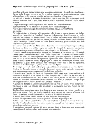15 | Resumo sistematizado pelo professor –joaquim pedro Escola 1º de Agosto
♥- Graduado em História, pela UKB
científicas e técnicas que permitiram uma navegação mais segura e à grande necessidade que a
Europa tinha de ouro e especiarias. Os primeiros europeus que desembarcaram nas costas
africanas foram os Portugueses, movidos por interesses lucrativos e de aventuras.
No início da expansão, os Europeus limitaram-se à costa ocidental de África, mas a procura do
caminho marítimo para a Índia, outra fonte de ouro e especiarias, levou-os à costa oriental
africana.
O objectivo principal dos Portugueses na costa oriental era o de se apoderarem
do mercado árabe. A sua intromissão no oceano Índico foi desastrosa para os
Árabes, pois perderam o papel de intermediários entre a Índia, o Extremo Oriente
e a Europa.
Na costa oriental, os contactos afro-portugueses não tiveram o mesmo carácter que tinham
assumido na costa atlântica. Quando ali chegaram, os Portugueses descobriram que as cidades
mercantis que estavam em contacto com a Pérsia, a Índia e a China detinham há séculos uma
civilização mais sofisticada do que a sua. Assim, a primeira atitude foi destruir, pilhar e queimar
Quilôa, Mombaça e outras cidades do litoral Índico, cujo fraco poder defensivo não pôde
impedir esta agressão violenta.
Os escravos eram obtidos em África através de assaltos aos acampamentos tuaregues ao longo
do litoral do Sara e às aldeias negras da região do Senegal. Os primeiros navegadores
portugueses trouxeram para Lisboa alguns escravos negros que designaram por ―mouros‖.
A compra e venda de escravos negros por parte dos Europeus teve o seu início em 1441, quando
os navegadores Antão Gonçalves e Nuno Tristão levaram para Lisboa dez escravos capturados
na Costa da Guiné. Em 1444 chegava a Lisboa o primeiro grande carregamento de escravos, num
total de 263. À curiosidade inicial seguiram-se rapidamente razões de ordem comercial, pois a
partir de 1510 a 1555 um décimo da população de Lisboa era composta por escravos e seus
descendentes. Alguns destes escravos eram empregues como mão-de-obra na agricultura,
sobretudo no Sul de Portugal (Algarve), na Madeira e nos Açores.
No princípio do século XVl, os Portugueses, já solidamente estabelecidos nas ilhas de Cabo
Verde e São Tomé, instalaram aí plantações de cana-de-açúcar, tendo capturado escravos para
estas culturas nas costas do Senegal, na Costa do Ouro e no Benim.
A descoberta da América por Cristóvão Colombo em 1492 marca uma viragem na história da
humanidade, em geral, e na história de África, em particular. O tráfico de escravos não só
aumentou extraordinariamente como se tornou uma instituição que durante cerca de quatro
séculos iria marcar de forma dramática três continentes — a África, a América e a Europa no que
foi designado como ―Grande Circuito‖ ou ―Comércio Triangular‖.
A exploração da terra na América exigia muita mão-de-obra. Os índios, pouco numerosos e
habituados a uma vida nómada, não aguentaram a escravatura: morriam, fugiam ou eram
massacrados.
Também foram enviados europeus degredados ou servos, mas estes não tinham experiência na
agricultura tropical. Então, os grandes proprietários recorreram aos escravos africanos, mais
fortes e experientes na agricultura tropical. Foi o início do comércio triangular.
A mão-de-obra africana tornava-se cada vez mais necessária à medida que a
América era explorada nos seus recursos agrícolas e minerais. As plantações das
Antilhas e do continente, sobretudo do Brasil, desenvolviam as culturas do açúcar, do tabaco e
do café. A exploração mineira tinha como objectivo a obtenção de ouro e prata necessários à
expansão do capitalismo europeu.
O capitalismo mercantil europeu foi, pois, marcado desde o início por uma concorrência
extraordinária, levando os países participantes a lutas constantes.
 