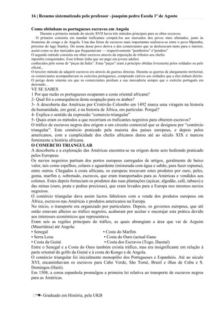 16 | Resumo sistematizado pelo professor –joaquim pedro Escola 1º de Agosto
♥- Graduado em História, pela UKB
Como obtinham os portugueses escravos em Angola
Durante a primeira metade do século XVII havia três métodos principais para se obter escravos.
O primeiro consistia em mandar traficantes comprá-los aos mercados dos povos mais afastados, junto às
fronteiras do congo e de Angola. Uma das feiras de escravos mais importantes realizava-se entre o povo Mpumbu,
próximo do lago Stanley. Do nome desse povo deriva o dos comerciantes que se deslocavam tanto para o interior,
assim como os dos mercados que frequentavam — respectivamente ―pombeiros‖ e―pombos‖
O segundo método consistia em obter escravos através da imposição de tributos aos chefes
mpumbu conquistados. Esse tributo tinha que ser pago em jovens adultos
conhecidos pelo nome de ―peças da Índia‖. Estas ―peças‖ eram a princípio obtidas livremente pelos soldados ou pelo
oficial,..
O terceiro método de adquirir escravos era através de guerras directas. Durante as guerras de alargamento territorial,
os comerciantes acompanhavam os exércitos portugueses, comprando cativos aos soldados que a eles tinham direito.
O perigo deste sistema era que os comerciantes perdiam a sua mercadoria sempre que o exército português era
derrotado...
VE SE SABES
1 Por que razão os portugueses ocuparam a costa oriental africana?
2- Qual foi a consequência desta ocupação para os árabes?
3- A descoberta das Américas por Cristóvão Colombo em 1492 marca uma viragem na historia
da humanidade, em geral, e na historia de África, em particular. Porquê?
4- Explica o sentido da expressão ―comercio triangular‖
5- Quais eram os métodos a que recorriam os traficantes negreiros para obterem escravos?
O tráfico de escravos negros deu origem a um circuito comercial que se designou por ―comércio
triangular‖. Este comércio praticado pela maioria dos países europeus, e depois pelos
americanos, com a cumplicidade dos chefes africanos durou até ao século XIX e marcou
fortemente a história africana.
O COMERCIO TRIANGULAR
A descoberta e a exploração das Américas encontra-se na origem deste acto hediondo praticado
pelos Europeus.
Os navios negreiros partiam dos portos europeus carregados de artigos, geralmente de baixo
valor, tais como espelhos, colares e aguardente (misturada com água e sabão, para fazer espuma),
entre outros. Chegados à costa africana, os europeus trocavam estes produtos por ouro, peles,
goma, marfim e, sobretudo, escravos, que eram transportados para as Américas e vendidos aos
colonos. Estes depois forneciam os produtos das suas plantações (açúcar, algodão, café, tabaco) e
das minas (ouro, prata e pedras preciosas), que eram levados para a Europa nos mesmos navios
negreiros.
O comércio triangular dava assim lucros fabulosos com a venda dos produtos europeus em
África, escravos nas Américas e produtos americanos na Europa.
No início, o transporte era organizado por particulares. Depois, os governos europeus, que até
então estavam alheios ao tráfico negreiro, acabaram por aceitar e encorajar esta prática devido
aos interesses económicos que representava.
Eram seis as regiões principais do tráfico, as quais abrangiam a área que vai de Arguim
(Mauritânia) até Angola:
• Senegal • Costa do Marfim
• Serra Leoa • Costa do Ouro (actual Gana
• Costa da Guiné • Costa dos Escravos (Togo, Daomé)
Entre o Senegal e a Costa do Ouro também existia tráfico, mas era insignificante em relação à
parte oriental do golfo da Guiné e à costa do Kongo e de Angola.
O comércio triangular foi inicialmente monopólio dos Portugueses e Espanhóis. Até ao século
XVI, encaminhavam os escravos para Cabo Verde, São Tomé, Brasil e ilhas de Cuba e S.
Domingos (Haiti).
Em 1508, a coroa espanhola promulgou a primeira lei relativa ao transporte de escravos negros
para as Américas.
 