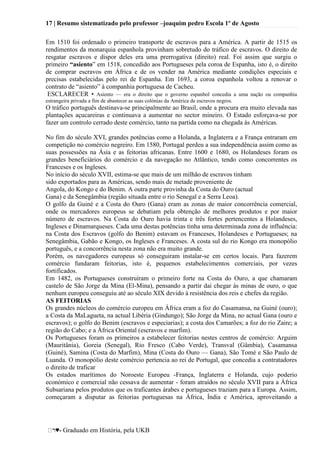 17 | Resumo sistematizado pelo professor –joaquim pedro Escola 1º de Agosto
♥- Graduado em História, pela UKB
Em 1510 foi ordenado o primeiro transporte de escravos para a América. A partir de 1515 os
rendimentos da monarquia espanhola provinham sobretudo do tráfico de escravos. O direito de
resgatar escravos e dispor deles era uma prerrogativa (direito) real. Foi assim que surgiu o
primeiro “asiento‖ em 1518, concedido aos Portugueses pela coroa de Espanha, isto é, o direito
de comprar escravos em África e de os vender na América mediante condições especiais e
precisas estabelecidas pelo rei de Espanha. Em 1693, a coroa espanhola voltou a renovar o
contrato de ―asiento‖ à companhia portuguesa de Cacheu.
ESCLARECER • Asiento — era o direito que o governo espanhol concedia a uma nação ou companhia
estrangeira privada a fim de abastecer as suas colónias da América de escravos negros.
O tráfico português destinava-se principalmente ao Brasil, onde a procura era muito elevada nas
plantações açucareiras e continuava a aumentar no sector mineiro. O Estado esforçava-se por
fazer um controlo cerrado deste comércio, tanto na partida como na chegada às Américas.
No fim do século XVI, grandes potências como a Holanda, a Inglaterra e a França entraram em
competição no comércio negreiro. Em 1580, Portugal perdeu a sua independência assim como as
suas possessões na Ásia e as feitorias africanas. Entre 1600 e 1680, os Holandeses foram os
grandes beneficiários do comércio e da navegação no Atlântico, tendo como concorrentes os
Franceses e os Ingleses.
No início do século XVII, estima-se que mais de um milhão de escravos tinham
sido exportados para as Américas, sendo mais de metade proveniente de
Angola, do Kongo e do Benim. A outra parte provinha da Costa do Ouro (actual
Gana) e da Senegâmbia (região situada entre o rio Senegal e a Serra Leoa).
O golfo da Guiné e a Costa do Ouro (Gana) eram as zonas de maior concorrência comercial,
onde os mercadores europeus se debatiam pela obtenção de melhores produtos e por maior
número de escravos. Na Costa do Ouro havia trinta e três fortes pertencentes a Holandeses,
Ingleses e Dinamarqueses. Cada uma destas potências tinha uma determinada zona de influência:
na Costa dos Escravos (golfo do Benim) estavam os Franceses, Holandeses e Portugueses; na
Senegâmbia, Gabão e Kongo, os Ingleses e Franceses. A costa sul do rio Kongo era monopólio
português, e a concorrência nesta zona não era muito grande.
Porém, os navegadores europeus só conseguiram instalar-se em certos locais. Para fazerem
comércio fundaram feitorias, isto é, pequenos estabelecimentos comerciais, por vezes
fortificados.
Em 1482, os Portugueses construíram o primeiro forte na Costa do Ouro, a que chamaram
castelo de São Jorge da Mina (El-Mina), pensando a partir daí chegar às minas de ouro, o que
nenhum europeu conseguiu até ao século XIX devido à resistência dos reis e chefes da região.
AS FEITORIAS
Os grandes núcleos do comércio europeu em África eram a foz do Casamansa, na Guiné (ouro);
a Costa da MaLagueta, na actual Libéria (Gindungo); São Jorge da Mina, no actual Gana (ouro e
escravos); o golfo do Benim (escravos e especiarias); a costa dos Camarões; a foz do rio Zaire; a
região do Cabo; e a África Oriental (escravos e marfim).
Os Portugueses foram os primeiros a estabelecer feitorias nestes centros de comércio: Arguim
(Mauritânia), Goreia (Senegal), Rio Fresco (Cabo Verde), Transval (Gâmbia), Casamansa
(Guiné), Samina (Costa do Marfim), Mina (Costa do Ouro — Gana), São Tomé e São Paulo de
Luanda. O monopólio deste comércio pertencia ao rei de Portugal, que concedia a contratadores
o direito de traficar
Os estados marítimos do Noroeste Europeu -França, Inglaterra e Holanda, cujo poderio
económico e comercial não cessava de aumentar - foram atraídos no século XVII para a África
Subsariana pelos produtos que os traficantes árabes e portugueses traziam para a Europa. Assim,
começaram a disputar as feitorias portuguesas na África, Índia e América, aproveitando a
 