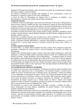 18 | Resumo sistematizado pelo professor –joaquim pedro Escola 1º de Agosto
♥- Graduado em História, pela UKB
ocupação de Portugal pela Espanha, sendo necessária uma guerra de reconquista para recuperar
São Tomé, Luanda e a colónia do Brasil.
Os Franceses instalaram-se no Senegal onde fundaram S. Luís, conquistaram a Goreia aos
Holandeses e ocuparam a região do Alto Volta e Madagáscar.
A Costa do Ouro foi frequentada por Ingleses que se instalaram na Gâmbia, e por
Dinamarqueses e Alemães que também criaram alguns entrepostos.
O papel das feitorias
As feitorias tiveram um duplo papel: eram pontos de escala para os navios que se dirigiam para a
índia ou para a América e também serviam como entrepostos e lugares de troca entre traficantes
europeus e africanos. Por vezes eram ainda usadas como ponto de partida para o interior, mas a
penetração foi fraca ou quase nula, pois os africanos da costa impediam o acesso ao interior do
continente aos Europeus, utilizando para isso os seus próprios intermediários.
Os produtos trocados nas feitorias eram, do lado europeu, tecidos, pacotilhas, aguardente e armas
de fogo; e do lado africano, ouro de Bambuk (Gâmbia) e de Buré (Guiné), malagueta da Guiné e
da Mina, marfim e escravos.
Inicialmente, os produtos africanos eram enviados para as ilhas da Madeira e dos Açores e para
Lisboa, seguindo daí para outros grandes centros de comércio europeus.
Porém, as primeiras relações diplomáticas e comerciais deterioraram-se rapidamente, e, no fim
do século XV, o escravo negro tornou-se o elemento essencial das trocas entre a África e a
Europa.
O tráfico negreiro no litoral Índico
No litoral Índico, os Árabes tinham instalado há muitos séculos vários entrepostos comerciais,
mantendo o monopólio do comércio desde o cabo de Guardafui, na Somália, até Sofala, em
Moçambique.
Quando Vasco da Gama chegou à região, começou a luta entre Árabes e Portugueses, tendo estes
arrebatado o controlo do Índico durante a primeira metade do século XVI, Estabeleceram várias
feitorias no litoral - Sofala, Quelimane, ilha de Moçambique — e tentaram penetrar no interior
pelo Zambeze, onde estabeleceram entrepostos em Sena (1530) e Tete (1537), a fim de chegarem
às célebres minas de ouro do Monomotapa. Mas aqui tiveram que fazer face à resistência não só
do Monomotapa, mas também de outros reis africanos da região a quem tiveram de pagar tributo
para poderem traficar. Todos os anos seguia para Tete uma representação do Monomotapa, para
receber impostos dos Portugueses.
AS CONDIÇÕES DO TRÁFICO NEGREIRO
Ao chegarem à costa com as suas mercadorias, os traficantes de escravos negros desembarcavam
em portos onde negociavam com os intermediários. Nos primeiros tempos, as casílias para a
captura de escravos aconteceram com os soberanos locais, que passaram a vender aos europeus
os seus condenados ou prisioneiros de guerra. Porém, com o desenvolvimento do tráfico, estes
escravos deixaram de ser suficientes e passou a ser necessário obter ainda mais noutras regiões.
Como forma de penetrar no interior, os negreiros recorreram aos ―lançados‖ ou ―pombeiros‖,
descendentes de antigos negreiros que se tinham fixado em África e tinham como função
organizar o tráfico no interior. Os pombeiros percorriam o interior do continente e depois traziam
para a costa caravanas de escravos capturados nas ―razias‖.
Nos mercados, os escravos eram examinados como gado, avaliados e vendídos em leilão, e
depois armazenados em locais próprios, empilhados em quartos húmidos e mal iluminados
enquanto aguardavam pelo embarque.
Os navios negreiros eram barcos especiais com capacidade para quinhentas (500) ou seiscentas
(600) pessoas. Os porões destes barcos, equipados com correntes, eram preparados com o fim de
levarem o máximo de carga humana no pouco espaço disponível. As condições de transporte
eram péssimas, sem qualquer cuidado de salubridade, pelo que um quarto dos escravos morria
durante o trajecto.
 