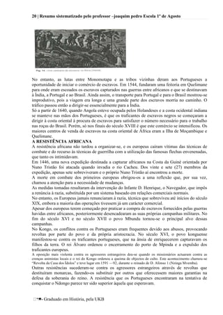 20 | Resumo sistematizado pelo professor –joaquim pedro Escola 1º de Agosto
♥- Graduado em História, pela UKB
No entanto, as lutas entre Monomotapa e as tribos vizinhas deram aos Portugueses a
oportunidade de iniciar o comércio de escravos. Em 1544, fundaram uma feitoria em Quelimane
para onde eram escoados os escravos capturados nas guerras entre africanos e que se destinavam
à Índia, a Portugal e ao Brasil. Ainda assim, o transporte para Portugal e para o Brasil mostrou-se
improdutivo, pois a viagem era longa e uma grande parte dos escravos morria no caminho. O
tráfico passou então a dirigir-se essencialmente para a Índia.
Só a partir de 1640, quando Angola esteve ocupada pelos Holandeses e a costa ocidental indiana
se manteve nas mãos dos Portugueses, é que os traficantes de escravos negros se começaram a
dirigir à costa oriental à procura de escravos para satisfazer o número necessário para o trabalho
nas roças do Brasil. Porém, só nos finais do século XVIII é que este comércio se intensificou. Os
maiores centros de venda de escravos na costa oriental de África eram a Ilha de Moçambique e
Quelimane.
A RESISTÊNCIA AFRICANA
A resistência africana não tardou a organizar-se, e os europeus caíram vítimas das técnicas de
combate e do recurso às técnicas de guerrilha com a utilização das famosas flechas envenenadas,
que tanto os intimidavam.
Em 1446, uma nova expedição destinada a capturar africanos na Costa da Guiné orientada por
Nuno Tristão foi atacada quando invadia o rio Cacheu. Dos vinte e sete (27) membros da
expedição, apenas sete sobreviveram e o próprio Nuno Tristão aí encontrou a morte.
A morte em combate dos primeiros europeus obrigou-os a uma reflexão que, por sua vez,
chamou a atenção para a necessidade de mudanças.
As medidas tomadas resultaram da intervenção do Infante D. Henrique, o Navegador, que impôs
a renúncia à razia, substituída por um sistema baseado em relações comerciais normais.
No entanto, os Europeus jamais renunciaram à razia, técnica que sobreviveu até inícios do século
XIX, embora a maioria das operações tivessem já um carácter comercial.
Apesar dos europeus terem começado por praticar a compra de escravos fornecidos pelas guerras
havidas entre africanos, posteriormente desencadearam as suas próprias campanhas militares. No
fim do século XVI e no século XVII o povo Mbundu tornou-se o principal alvo dessas
campanhas.
No Kongo, os conflitos contra os Portugueses eram frequentes devido aos abusos, provocando
revoltas por parte do povo e da própria aristocracia. No século XVI, o povo konguense
manifestou-se contra os traficantes portugueses, que na ânsia de enriquecerem capturavam os
filhos da terra. O rei Álvaro ordenou o encerramento do porto de Mpinda e a expulsão dos
traficantes europeus.
A oposição mais violenta contra os agressores estrangeiros deu-se quando os missionários actuaram contra as
crenças animistas locais e o rei do Kongo ordenou a queima de objectos de culto. Este acontecimento chamou-se
―Revolta da Casa dos Ídolos‖ e teve lugar em 1591 —92, durante o reinado de D. Afonso 1 (Nzinga Mvemba).
Outras resistências sucederam-se contra os agressores estrangeiros através de revoltas que
destituíram monarcas, fazendo-os substituir por outros que oferecessem maiores garantias na
defesa da soberania do reino. A resistência que os Portugueses encontraram na tentativa de
conquistar o Ndongo parece ter sido superior àquela que esperavam.
 