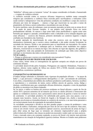 22 | Resumo sistematizado pelo professor –joaquim pedro Escola 1º de Agosto
♥- Graduado em História, pela UKB
―diabólico‖ africano para se tornarem ―coisas‖ do espaço considerado civilizado e humanizado
— o espaço da violência colonial.
A violência exercida contra os escravos africanos integrava-se também numa concepção
religiosa que considerava a violência física exercida pelos sacrificadores e traficantes como
sendo normal e indispensável. Uma das primeiras condições era modificar o corpo dos escravos
africanos por meio de tatuagens — marcas a fogo que inscreviam na sua pele o nome do
proprietário, de forma a serem conhecidos e encontrados em caso de fuga.
No porto marítimo, antes do embarque, eram novamente marcados no peito com as armas do rei
e da nação de quem ficavam vassalos. A sua própria conf iguração física era assim
profundamente alterada. As marcas a fogo eram tidas como purificadoras e agiam como uma
borracha que apagava o passado, considerando-o nulo e indicando a nova situação daqueles que
eram africanos — escravos dos brancos, primeiro destinados ao comércio negreiro e depois
confiados aos fazendeiros das Américas.
A grande operação de transformação do corpo dos escravos com um módulo de fogo
demonstrava claramente que o escravo estava condenado a não poder circular livremente na
sociedade dos brancos. Perdia a sua autonomia para se transformar em mercadoria. Os corpos
dos escravos que aguardavam o embarque para as Américas eram modelados nos espaços
africanos, Associavam-se as marcas do fogo e dos chicotes ao rigor das algemas, dos grilhões e
das gargalheiras: toda uma panóplia de instrumentos de contenção que tinha como objectivo
restringir os movimentos das mãos e dos pés dos escravos.
VÊ SE SABES...
1. Porque se afirma que o escravo era considerado uma mercadoria? Explica.
CONSEQUÊNCIAS DO TRÁFICO DE ESCRAVOS
Como vimos, foram várias as consequências da agressão europeia em relação aos povos do
continente africano.
A actividade desenvolvida pelos Europeus, Portugueses em especial, Holandeses, Franceses e
Ingleses, afectou vastas regiões de África nos séculos XVI a XVIII, trazendo consequências
demográficas, económicas e políticas.
CONSEQUÊNCIAS DEMOGRÁFICAS
O tráfico atingiu sobretudo os elementos mais vigorosos da população africana — ―as peças da
Índia‖-, o que provocou o enfraquecimento demográfico e o sub - povoamento do continente,
Com efeito, a transferência de milhões dos melhores produtores (cultivadores, ferreiros, tecelões)
e reprodutores e o extermínio de tantos outros milhões através de guerras, razias, fadiga e
doenças, contribuíram para que a população africana diminuísse, enquanto o resto da população
do globo se encontrava em franca expansão.
Se, no início, o tráfico se limitou aos escravos residentes no litoral africano, a partir do fim do
século XVI a procura aumentou de tal maneira que levou os chefes africanos a fornecerem não
apenas os verdadeiros escravos, mas a procurarem outros através de guerras e razias no interior
do continente. A actividade produtiva foi substituída pela guerra, pois essa passou a ser a
situação mais lucrativa. Assim, no litoral de Angola e do Senegal, reis, chefes e mercadores
africanos envolveram-se irremediavelmente no comércio de escravos, e as suas terras passaram a
ser exclusivamente locais de exportação de mercadoria humana.
As sociedades começaram a dividir-se em dois grandes grupos: a massa de produtores e uma
minoria de nobres e traficantes, enriquecida por meio de um novo tipo de comércio. Para estes,
criou-se um círculo vicioso: para poderem capturar escravos, necessitavam de armas de fogo e
para obter armas de fogo (que se tornaram um elemento imprescindível para a própria
sobrevivência dos Estados e das classes no poder) era necessário vender cada vez mais escravos.
Como o mercado estava em constante expansão, os povos do litoral e do interior mais próximo
mantinham-se em situação de beligerância (guerra) contínua. Mesmo os Estados mais poderosos
 